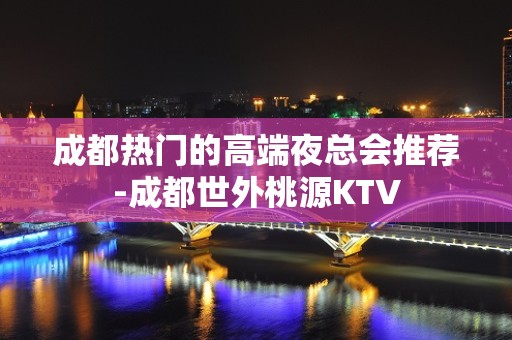 成都热门的高端夜总会推荐-成都世外桃源KTV