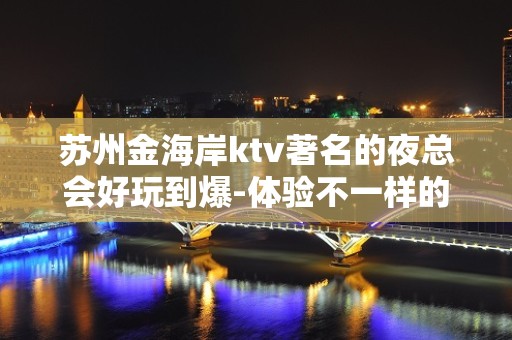 苏州金海岸ktv著名的夜总会好玩到爆-体验不一样的苏州夜生活