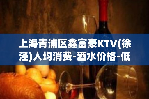 上海青浦区鑫富豪KTV(徐泾)人均消费-酒水价格-低消多少