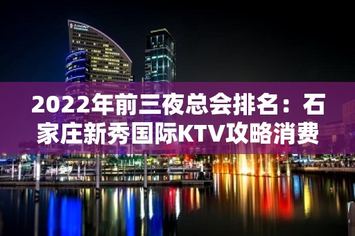 2022年前三夜总会排名：石家庄新秀国际KTV攻略消费