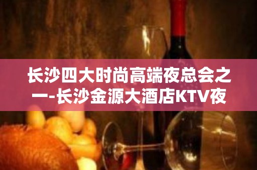 长沙四大时尚高端夜总会之一-长沙金源大酒店KTV夜总会预定