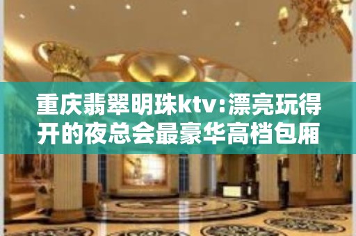 重庆翡翠明珠ktv:漂亮玩得开的夜总会最豪华高档包厢预订