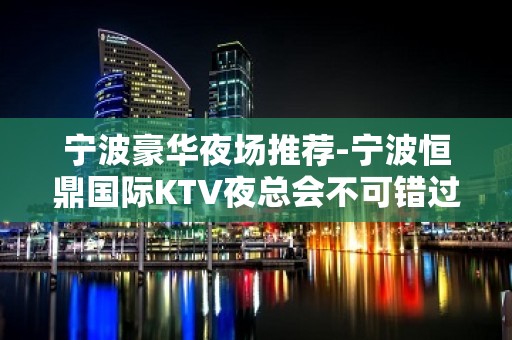 宁波豪华夜场推荐-宁波恒鼎国际KTV夜总会不可错过！