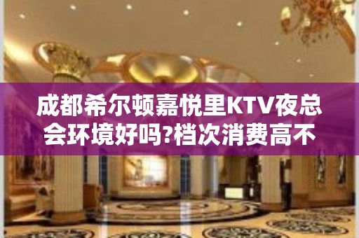 成都希尔顿嘉悦里KTV夜总会环境好吗?档次消费高不高?