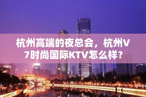 杭州高端的夜总会，杭州V7时尚国际KTV怎么样？