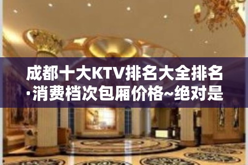 成都十大KTV排名大全排名·消费档次包厢价格~绝对是无可挑剔