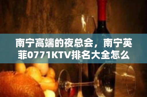 南宁高端的夜总会，南宁英菲0771KTV排名大全怎么样？