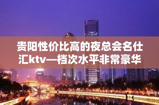 贵阳性价比高的夜总会名仕汇ktv—档次水平非常豪华