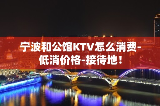 宁波和公馆KTV怎么消费-低消价格-接待地！