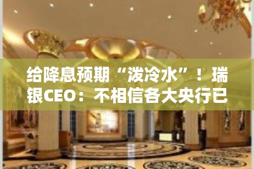 给降息预期“泼冷水”！瑞银CEO：不相信各大央行已控制住通胀