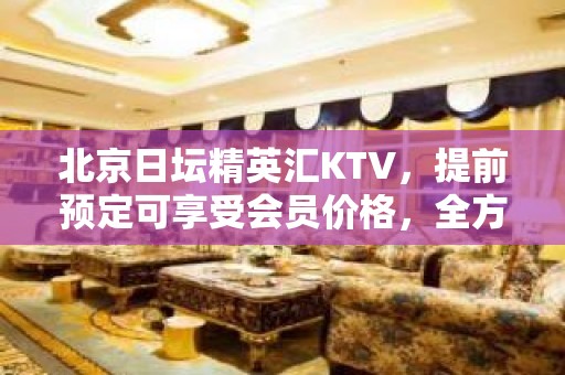 北京日坛精英汇KTV，提前预定可享受会员价格，全方位咨询服务