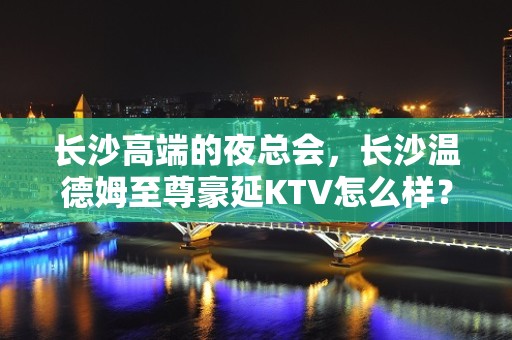 长沙高端的夜总会，长沙温德姆至尊豪延KTV怎么样？