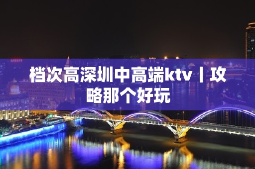 档次高深圳中高端ktv丨攻略那个好玩