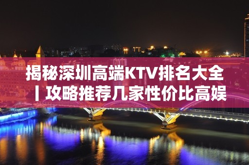 揭秘深圳高端KTV排名大全丨攻略推荐几家性价比高娱乐会所