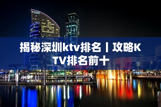 揭秘深圳ktv排名丨攻略KTV排名前十