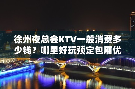 徐州夜总会KTV一般消费多少钱？哪里好玩预定包厢优惠大？