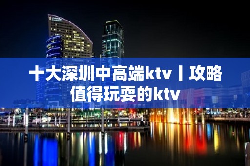 十大深圳中高端ktv丨攻略值得玩耍的ktv