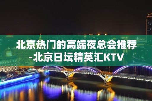 北京热门的高端夜总会推荐-北京日坛精英汇KTV