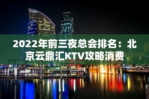 2022年前三夜总会排名：北京云鼎汇KTV攻略消费