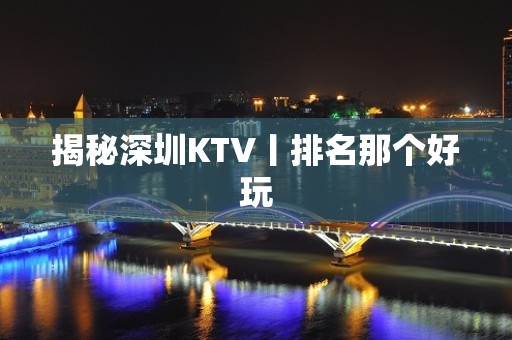 揭秘深圳KTV丨排名那个好玩