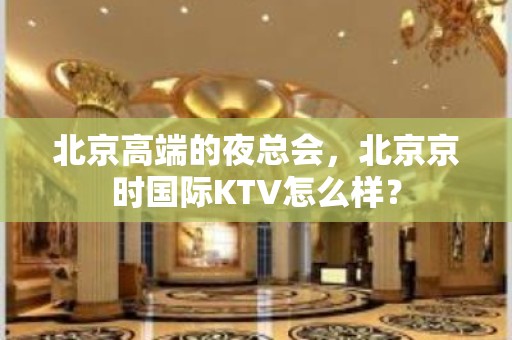 北京高端的夜总会，北京京时国际KTV怎么样？