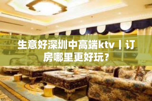 生意好深圳中高端ktv丨订房哪里更好玩？