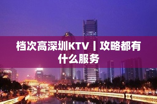 档次高深圳KTV丨攻略都有什么服务