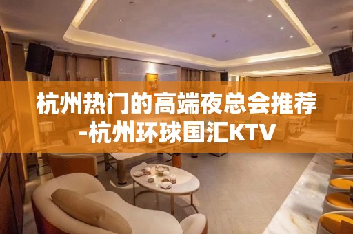 杭州热门的高端夜总会推荐-杭州环球国汇KTV