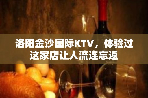 洛阳金沙国际KTV，体验过这家店让人流连忘返