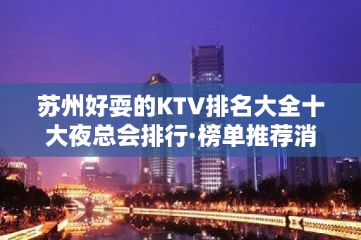 苏州好耍的KTV排名大全十大夜总会排行·榜单推荐消费价格表