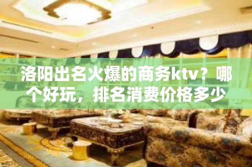 洛阳出名火爆的商务ktv？哪个好玩，排名消费价格多少？