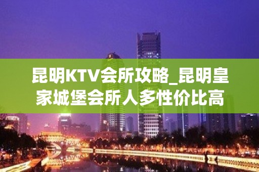 昆明KTV会所攻略_昆明皇家城堡会所人多性价比高