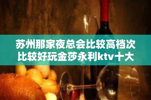 苏州那家夜总会比较高档次比较好玩金莎永利ktv十大豪华夜总会介绍