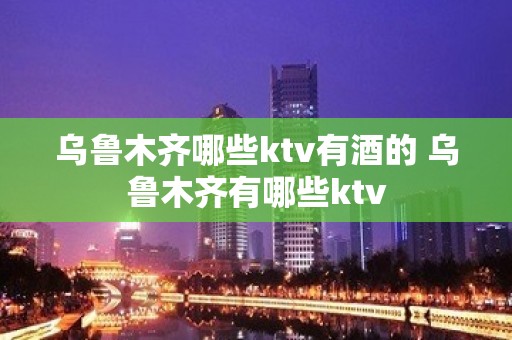 乌鲁木齐哪些ktv有酒的 乌鲁木齐有哪些ktv