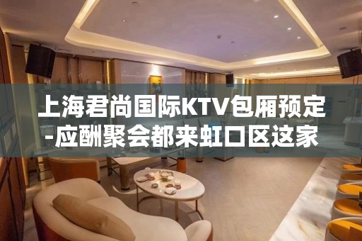 上海君尚国际KTV包厢预定-应酬聚会都来虹口区这家KTV排名大全会所