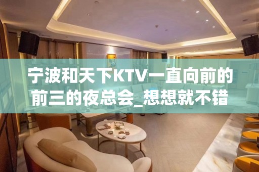 宁波和天下KTV一直向前的前三的夜总会_想想就不错！