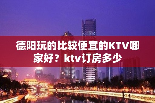 德阳玩的比较便宜的KTV哪家好？ktv订房多少