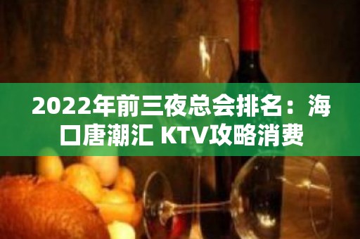 2022年前三夜总会排名：海口唐潮汇 KTV攻略消费