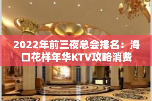 2022年前三夜总会排名：海口花样年华KTV攻略消费