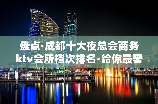 盘点·成都十大夜总会商务ktv会所档次排名-给你最奢华享受