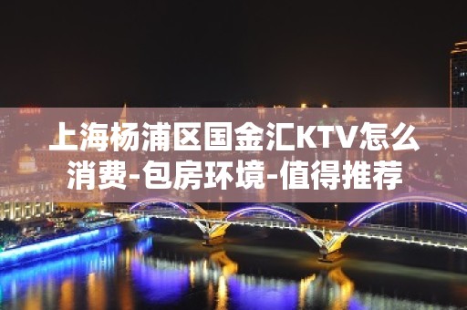 上海杨浦区国金汇KTV怎么消费-包房环境-值得推荐