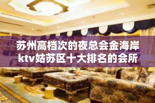 苏州高档次的夜总会金海岸ktv姑苏区十大排名的会所内部消费介绍