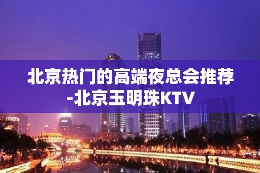 北京热门的高端夜总会推荐-北京玉明珠KTV