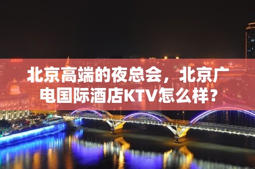 北京高端的夜总会，北京广电国际酒店KTV怎么样？