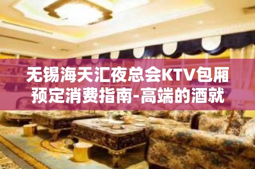 无锡海天汇夜总会KTV包厢预定消费指南-高端的酒就差高端的你