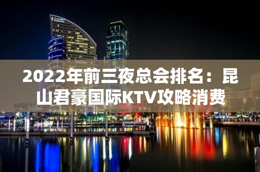 2022年前三夜总会排名：昆山君豪国际KTV攻略消费