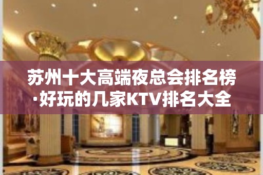 苏州十大高端夜总会排名榜·好玩的几家KTV排名大全~应酬必选