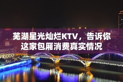 芜湖星光灿烂KTV，告诉你这家包厢消费真实情况