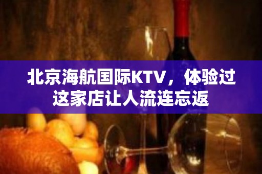 北京海航国际KTV，体验过这家店让人流连忘返