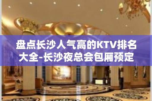 盘点长沙人气高的KTV排名大全-长沙夜总会包厢预定消费攻略指南